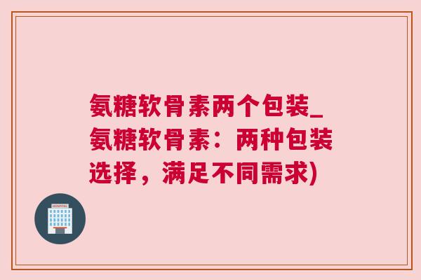 氨糖软骨素两个包装_氨糖软骨素：两种包装选择，满足不同需求)