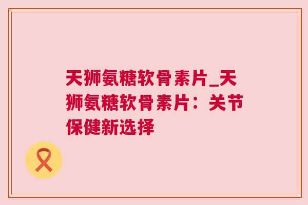 天狮氨糖软骨素片_天狮氨糖软骨素片：关节保健新选择