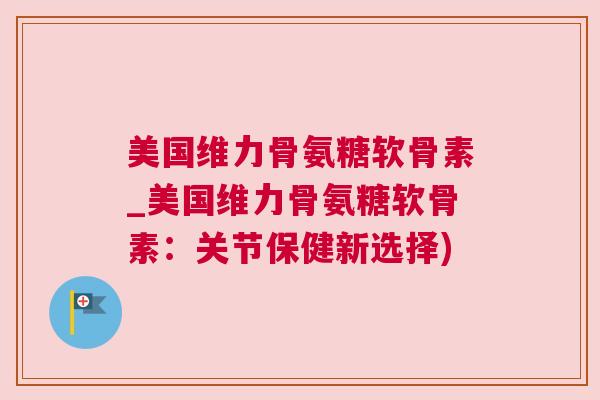 美国维力骨氨糖软骨素_美国维力骨氨糖软骨素:关节保健新选择)