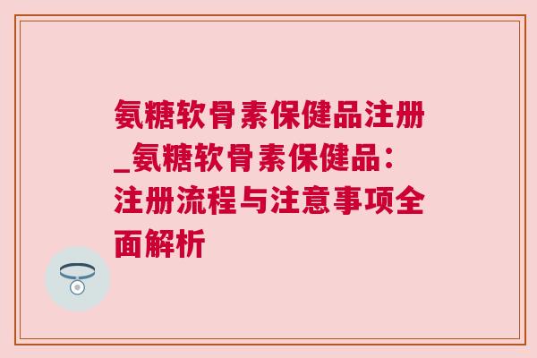 氨糖软骨素保健品注册_氨糖软骨素保健品：注册流程与注意事项全面解析