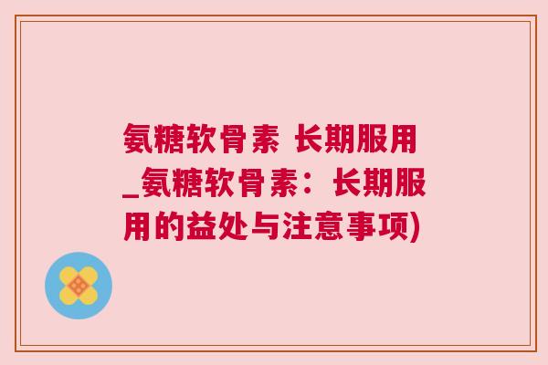 氨糖软骨素 长期服用_氨糖软骨素:长期服用的益处与注意事项)