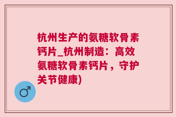 杭州生产的氨糖软骨素钙片_杭州制造:高效氨糖软骨素钙片,守护关节健康)