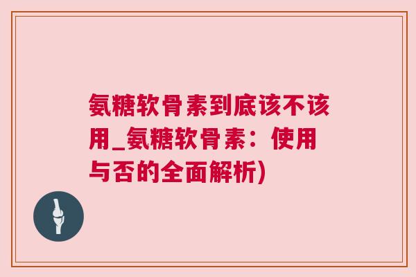 氨糖软骨素到底该不该用_氨糖软骨素:使用与否的全面解析)