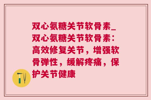 双心氨糖关节软骨素_双心氨糖关节软骨素:高效修复关节,增强软骨弹性,缓解疼痛,保护关节健康
