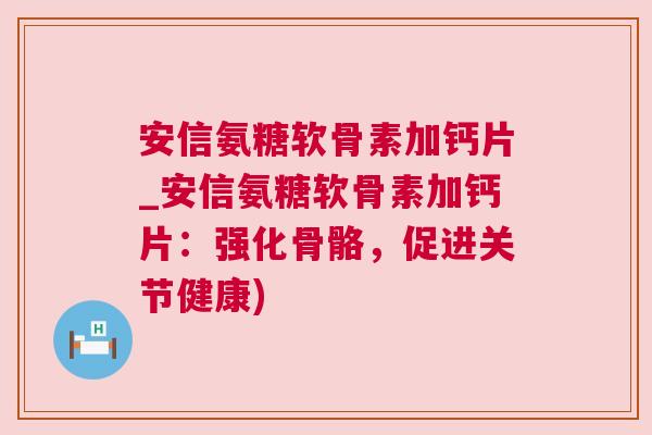 安信氨糖软骨素加钙片_安信氨糖软骨素加钙片：强化骨骼，促进关节健康)