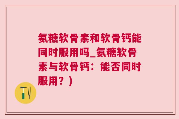 氨糖软骨素和软骨钙能同时服用吗_氨糖软骨素与软骨钙:能否同时服用?)