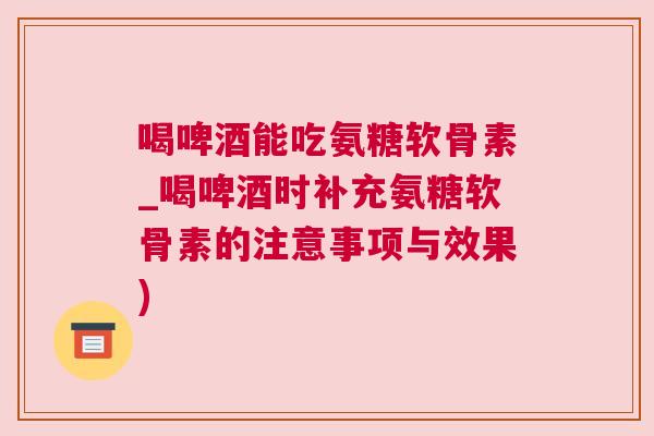 喝啤酒能吃氨糖软骨素_喝啤酒时补充氨糖软骨素的注意事项与效果) 喝啤酒能吃氨糖软骨素_喝啤酒时补充氨糖软骨素的注意事项与效果)