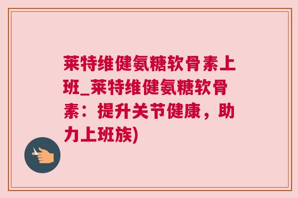 莱特维健氨糖软骨素上班_莱特维健氨糖软骨素：提升关节健康，助力上班族)
