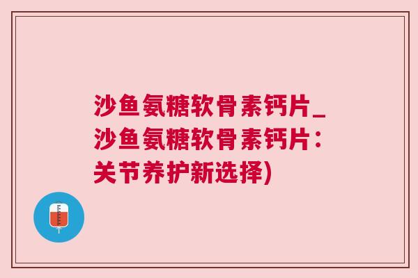 沙鱼氨糖软骨素钙片_沙鱼氨糖软骨素钙片:关节养护新选择)