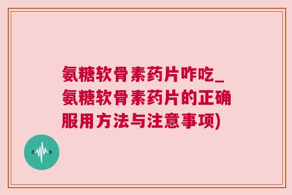 氨糖软骨素药片咋吃_氨糖软骨素药片的正确服用方法与注意事项)