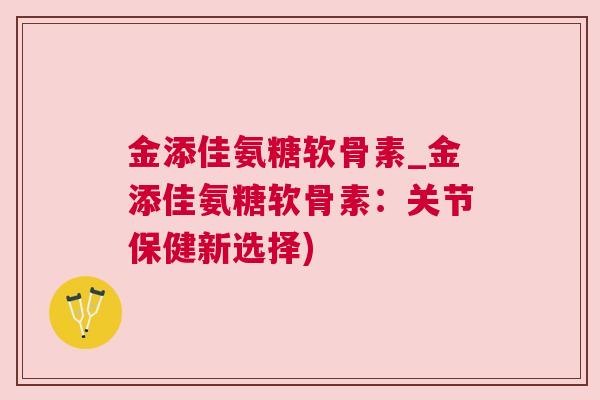 金添佳氨糖软骨素_金添佳氨糖软骨素：关节保健新选择)
