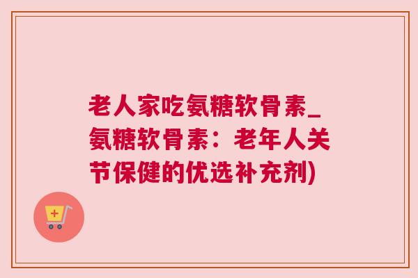 老人家吃氨糖软骨素_氨糖软骨素:老年人关节保健的优选补充剂)