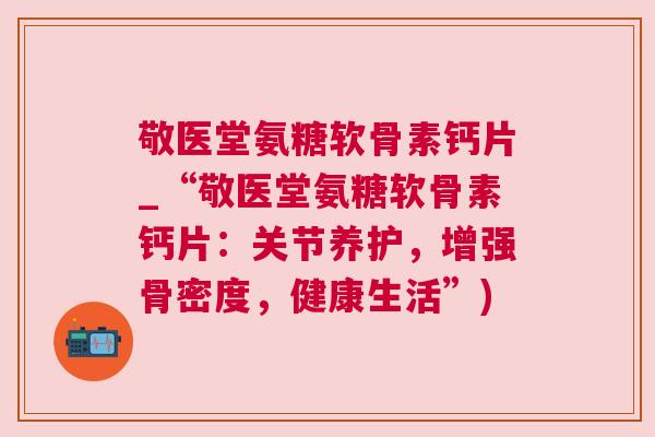 敬医堂氨糖软骨素钙片_“敬医堂氨糖软骨素钙片:关节养护,增强骨密度,健康生活”)