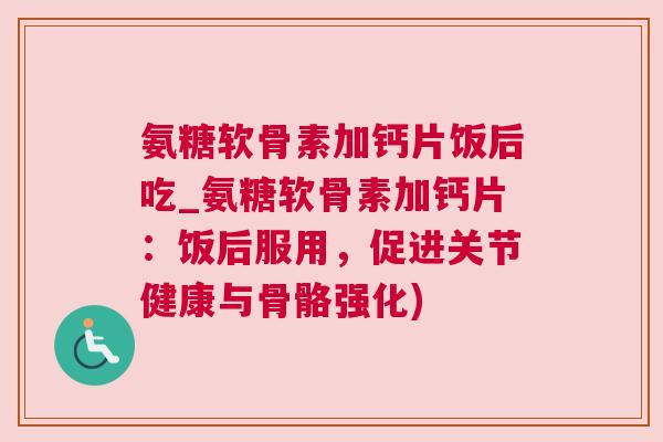 氨糖软骨素加钙片饭后吃_氨糖软骨素加钙片:饭后服用,促进关节健康与骨骼强化)