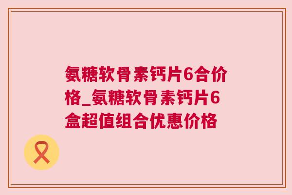 氨糖软骨素钙片6合价格_氨糖软骨素钙片6盒超值组合优惠价格