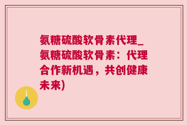 氨糖硫酸软骨素代理_氨糖硫酸软骨素：代理合作新机遇，共创健康未来)