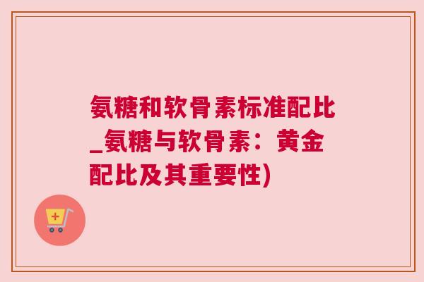 氨糖和软骨素标准配比_氨糖与软骨素:黄金配比及其重要性)