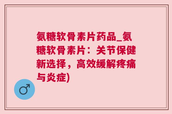 氨糖软骨素片药品_氨糖软骨素片：关节保健新选择，高效缓解疼痛与炎症)