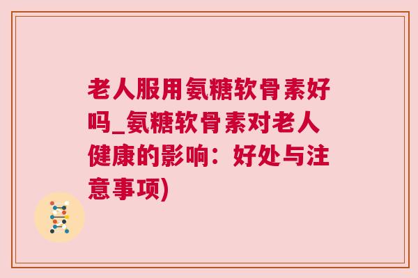 老人服用氨糖软骨素好吗_氨糖软骨素对老人健康的影响:好处与注意事项)