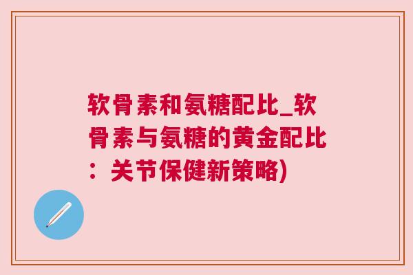 软骨素和氨糖配比_软骨素与氨糖的黄金配比：关节保健新策略)