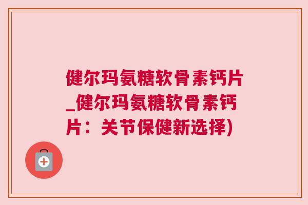 健尔玛氨糖软骨素钙片_健尔玛氨糖软骨素钙片:关节保健新选择) 健尔玛氨糖软骨素钙片_健尔玛氨糖软骨素钙片:关节保健新选择)