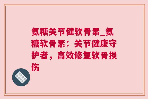 氨糖关节健软骨素_氨糖软骨素:关节健康守护者,高效修复软骨损伤