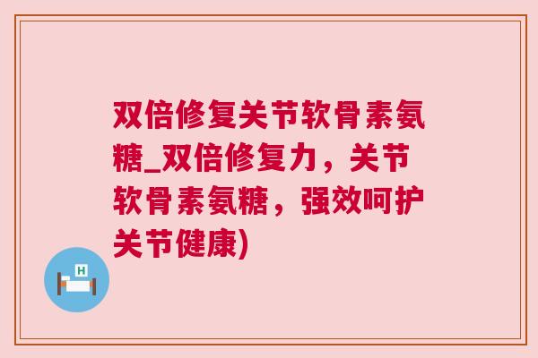 双倍修复关节软骨素氨糖_双倍修复力,关节软骨素氨糖,强效呵护关节健康)