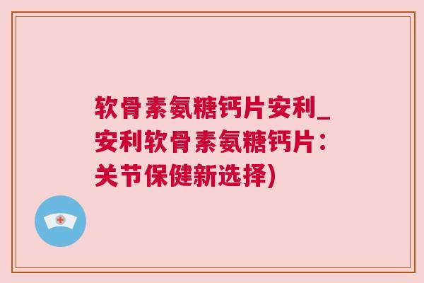 软骨素氨糖钙片安利_安利软骨素氨糖钙片:关节保健新选择)