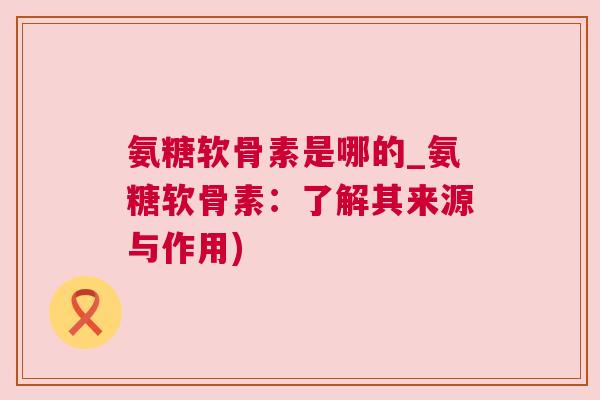 氨糖软骨素是哪的_氨糖软骨素:了解其来源与作用)