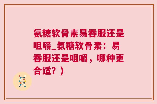 氨糖软骨素易吞服还是咀嚼_氨糖软骨素:易吞服还是咀嚼,哪种更合适?)