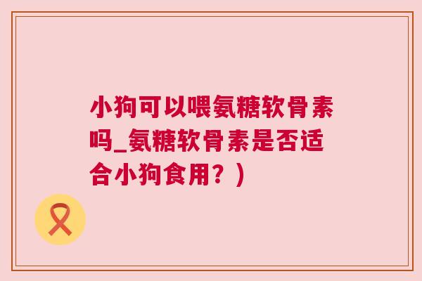 小狗可以喂氨糖软骨素吗_氨糖软骨素是否适合小狗食用?)