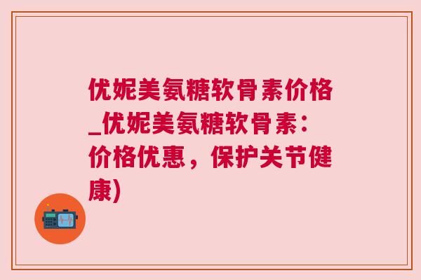 优妮美氨糖软骨素价格_优妮美氨糖软骨素:价格优惠,保护关节健康)