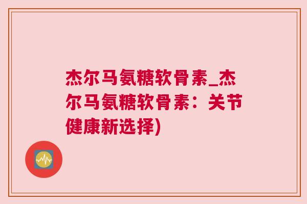 杰尔马氨糖软骨素_杰尔马氨糖软骨素:关节健康新选择)