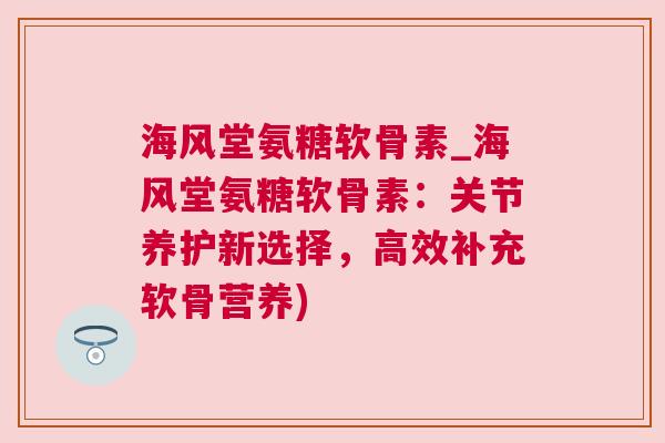 海风堂氨糖软骨素_海风堂氨糖软骨素:关节养护新选择,高效补充软骨营养)