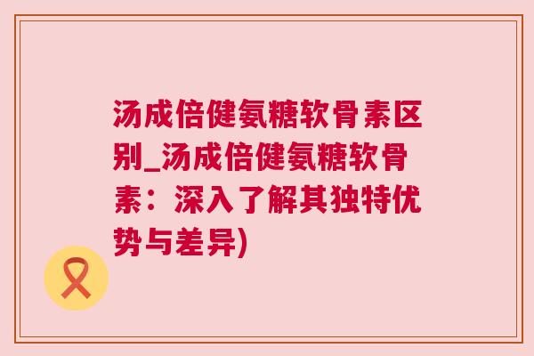 汤成倍健氨糖软骨素区别_汤成倍健氨糖软骨素:深入了解其独特优势与差异) 汤成倍健氨糖软骨素区别_汤成倍健氨糖软骨素:深入了解其独特优势与差异)