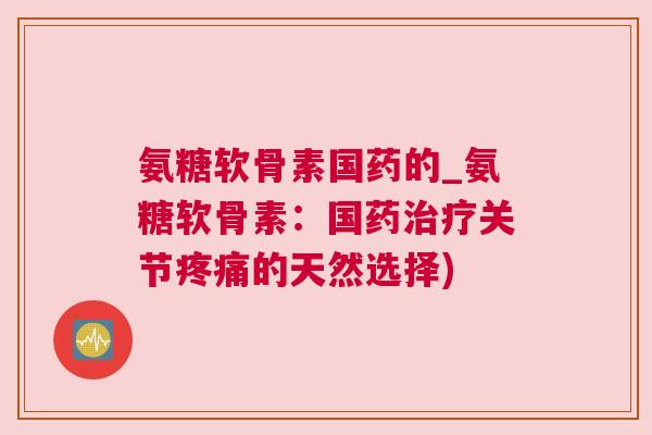 氨糖软骨素国药的_氨糖软骨素:国药治疗关节疼痛的天然选择)