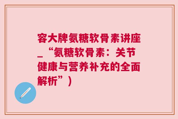 容大牌氨糖软骨素讲座_“氨糖软骨素:关节健康与营养补充的全面解析”) 容大牌氨糖软骨素讲座_“氨糖软骨素:关节健康与营养补充的全面解析”)