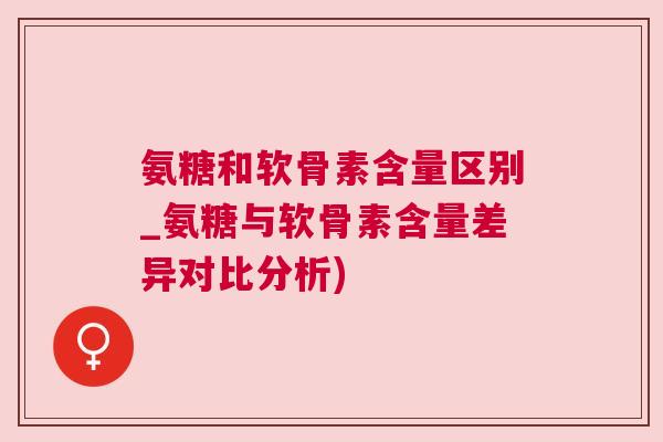 氨糖和软骨素含量区别_氨糖与软骨素含量差异对比分析)