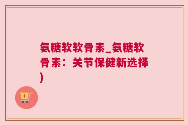 氨糖软软骨素_氨糖软骨素:关节保健新选择) 氨糖软软骨素_氨糖软骨素:关节保健新选择)