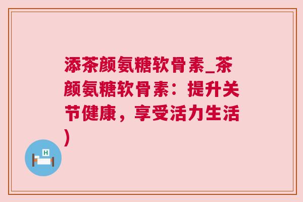 添茶颜氨糖软骨素_茶颜氨糖软骨素:提升关节健康,享受活力生活) 添茶颜氨糖软骨素_茶颜氨糖软骨素:提升关节健康,享受活力生活)