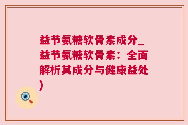 益节氨糖软骨素成分_益节氨糖软骨素:全面解析其成分与健康益处) 益节氨糖软骨素成分_益节氨糖软骨素:全面解析其成分与健康益处)