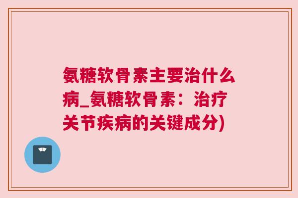 氨糖软骨素主要治什么病_氨糖软骨素:治疗关节疾病的关键成分)