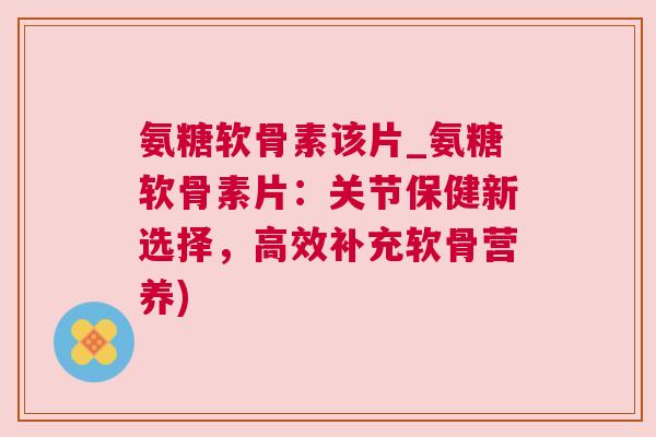 氨糖软骨素该片_氨糖软骨素片：关节保健新选择，高效补充软骨营养)