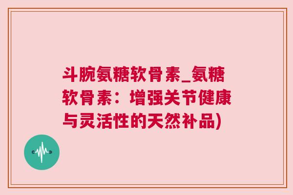 斗腕氨糖软骨素_氨糖软骨素：增强关节健康与灵活性的天然补品)