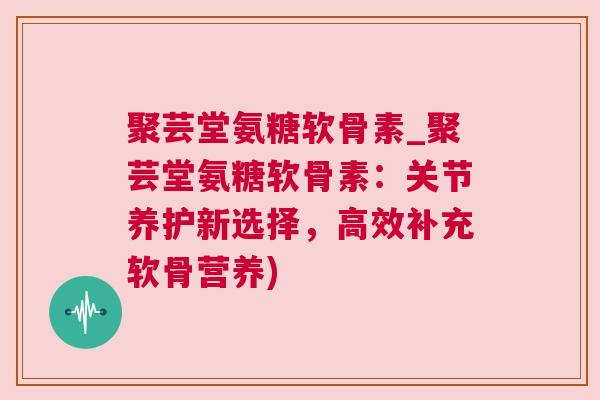 聚芸堂氨糖软骨素_聚芸堂氨糖软骨素：关节养护新选择，高效补充软骨营养)