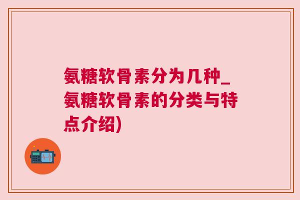 氨糖软骨素分为几种_氨糖软骨素的分类与特点介绍)