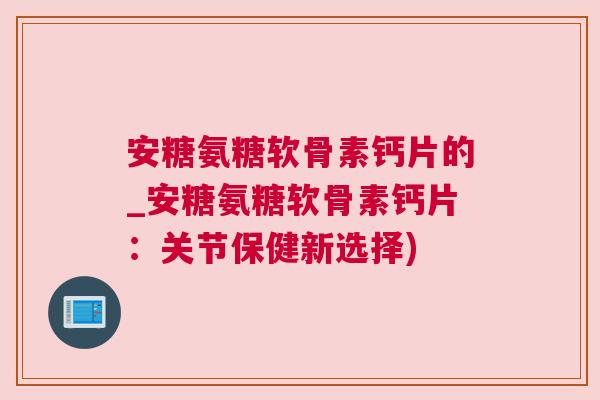 安糖氨糖软骨素钙片的_安糖氨糖软骨素钙片:关节保健新选择)