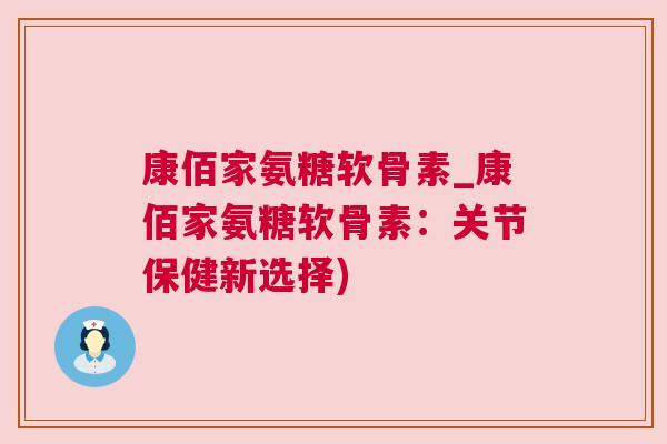 康佰家氨糖软骨素_康佰家氨糖软骨素：关节保健新选择)