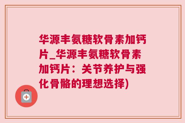 华源丰氨糖软骨素加钙片_华源丰氨糖软骨素加钙片：关节养护与强化骨骼的理想选择)