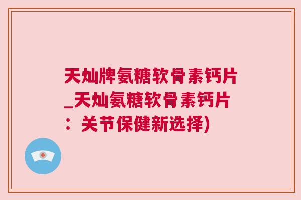 天灿牌氨糖软骨素钙片_天灿氨糖软骨素钙片:关节保健新选择) 天灿牌氨糖软骨素钙片_天灿氨糖软骨素钙片:关节保健新选择)